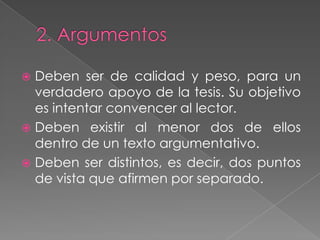 2. ArgumentosDeben ser de calidad y peso, para un verdadero apoyo de la tesis. Su objetivo es intentar convencer al lector.Deben existir al menor dos de ellos dentro de un texto argumentativo. Deben ser distintos, es decir, dos puntos de vista que afirmen por separado.