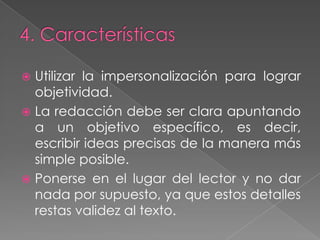 4. CaracterísticasUtilizar la impersonalización para lograr objetividad.La redacción debe ser clara apuntando a un objetivo específico, es decir, escribir ideas precisas de la manera más simple posible.Ponerse en el lugar del lector y no dar nada por supuesto, ya que estos detalles restas validez al texto.