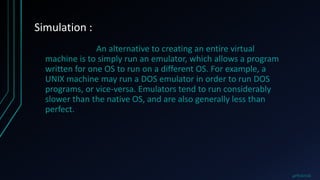 Simulation :
An alternative to creating an entire virtual
machine is to simply run an emulator, which allows a program
written for one OS to run on a different OS. For example, a
UNIX machine may run a DOS emulator in order to run DOS
programs, or vice-versa. Emulators tend to run considerably
slower than the native OS, and are also generally less than
perfect.
@PRAKHAR
 