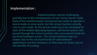 Implementation :
Implementation may be challenging,
partially due to the consequences of user versus kernel mode.
Each of the simultaneously running kernels needs to operate in
kernel mode at some point, but the virtual machine actually
runs in user mode. So the kernel mode has to be simulated for
each of the loaded Operating Systems, and kernel system calls
passed through the virtual machine into a true kernel mode for
eventual hardware access. The virtual machines may run
slower, due to the increased levels of code between
applications and the hardware, or they may run faster, due to
the benefits of caching.
@PRAKHAR
 