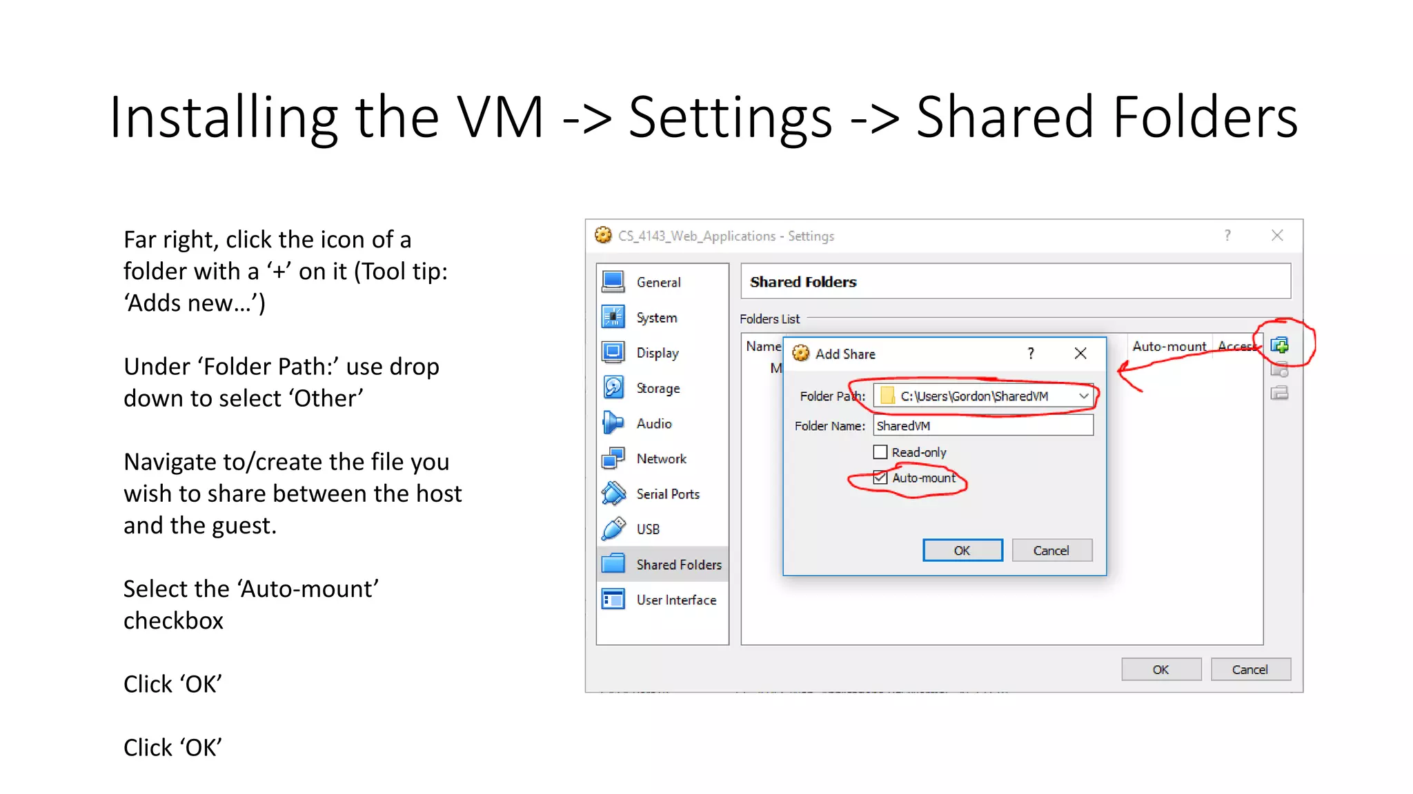 Installing the VM -> Settings -> Shared Folders
Far right, click the icon of a
folder with a ‘+’ on it (Tool tip:
‘Adds new…’)
Under ‘Folder Path:’ use drop
down to select ‘Other’
Navigate to/create the file you
wish to share between the host
and the guest.
Select the ‘Auto-mount’
checkbox
Click ‘OK’
Click ‘OK’
 