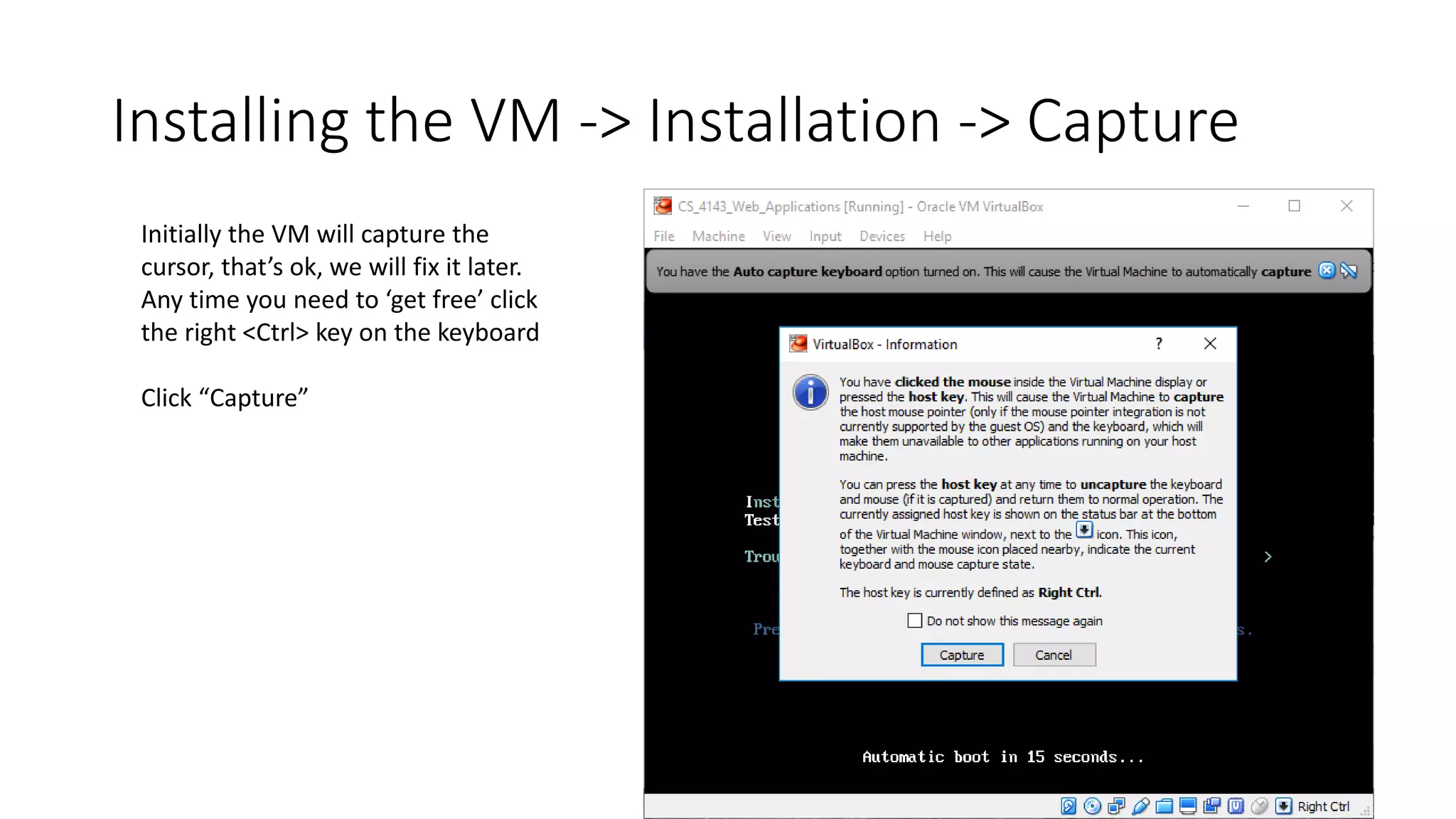 Installing the VM -> Installation -> Capture
Initially the VM will capture the
cursor, that’s ok, we will fix it later.
Any time you need to ‘get free’ click
the right <Ctrl> key on the keyboard
Click “Capture”
 