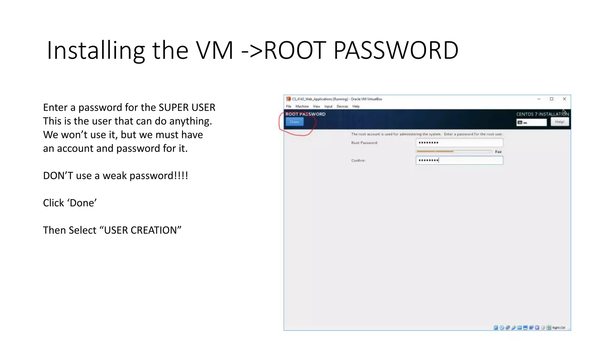 Installing the VM ->ROOT PASSWORD
Enter a password for the SUPER USER
This is the user that can do anything.
We won’t use it, but we must have
an account and password for it.
DON’T use a weak password!!!!
Click ‘Done’
Then Select “USER CREATION”
 
