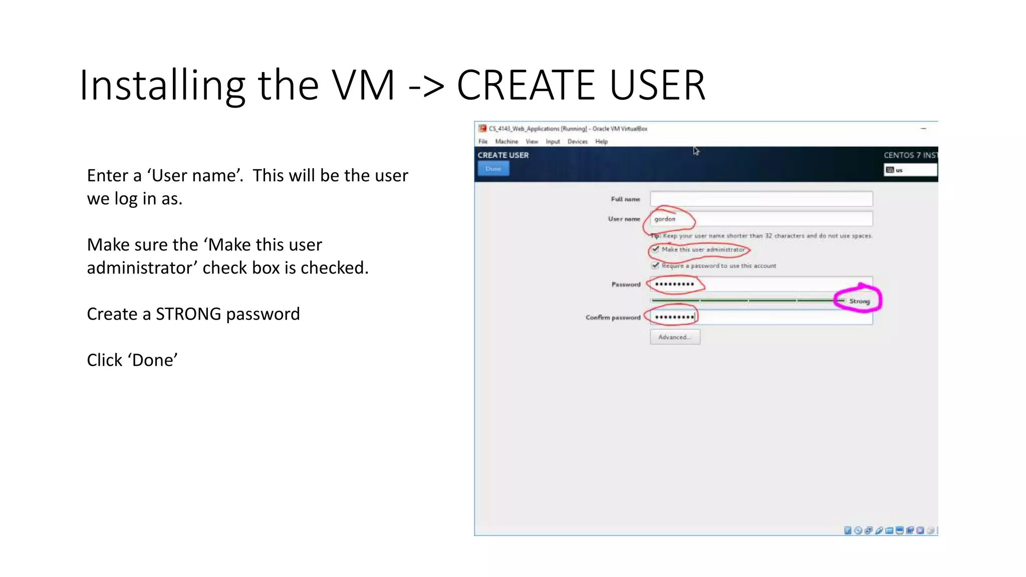 Installing the VM -> CREATE USER
Enter a ‘User name’. This will be the user
we log in as.
Make sure the ‘Make this user
administrator’ check box is checked.
Create a STRONG password
Click ‘Done’
 