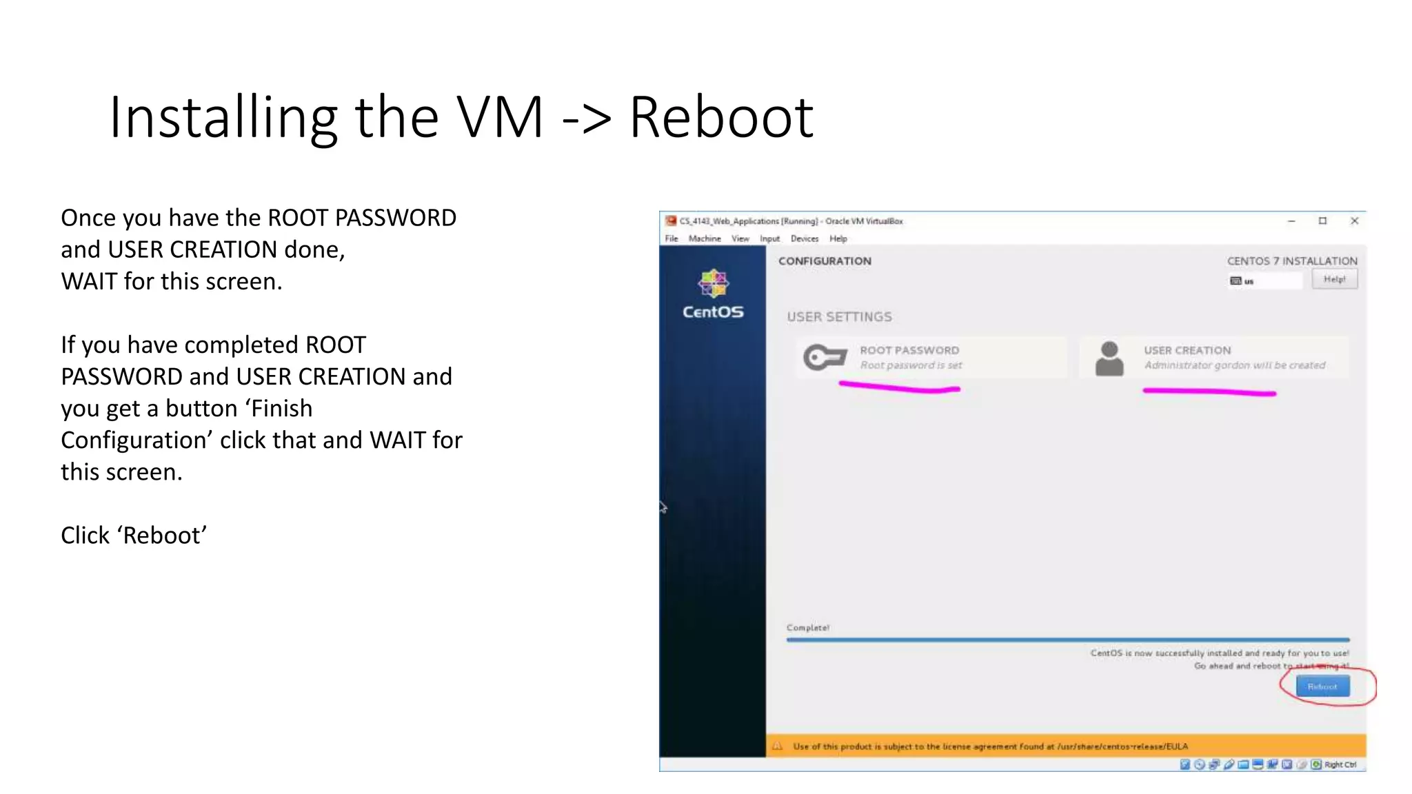 Installing the VM -> Reboot
Once you have the ROOT PASSWORD
and USER CREATION done,
WAIT for this screen.
If you have completed ROOT
PASSWORD and USER CREATION and
you get a button ‘Finish
Configuration’ click that and WAIT for
this screen.
Click ‘Reboot’
 