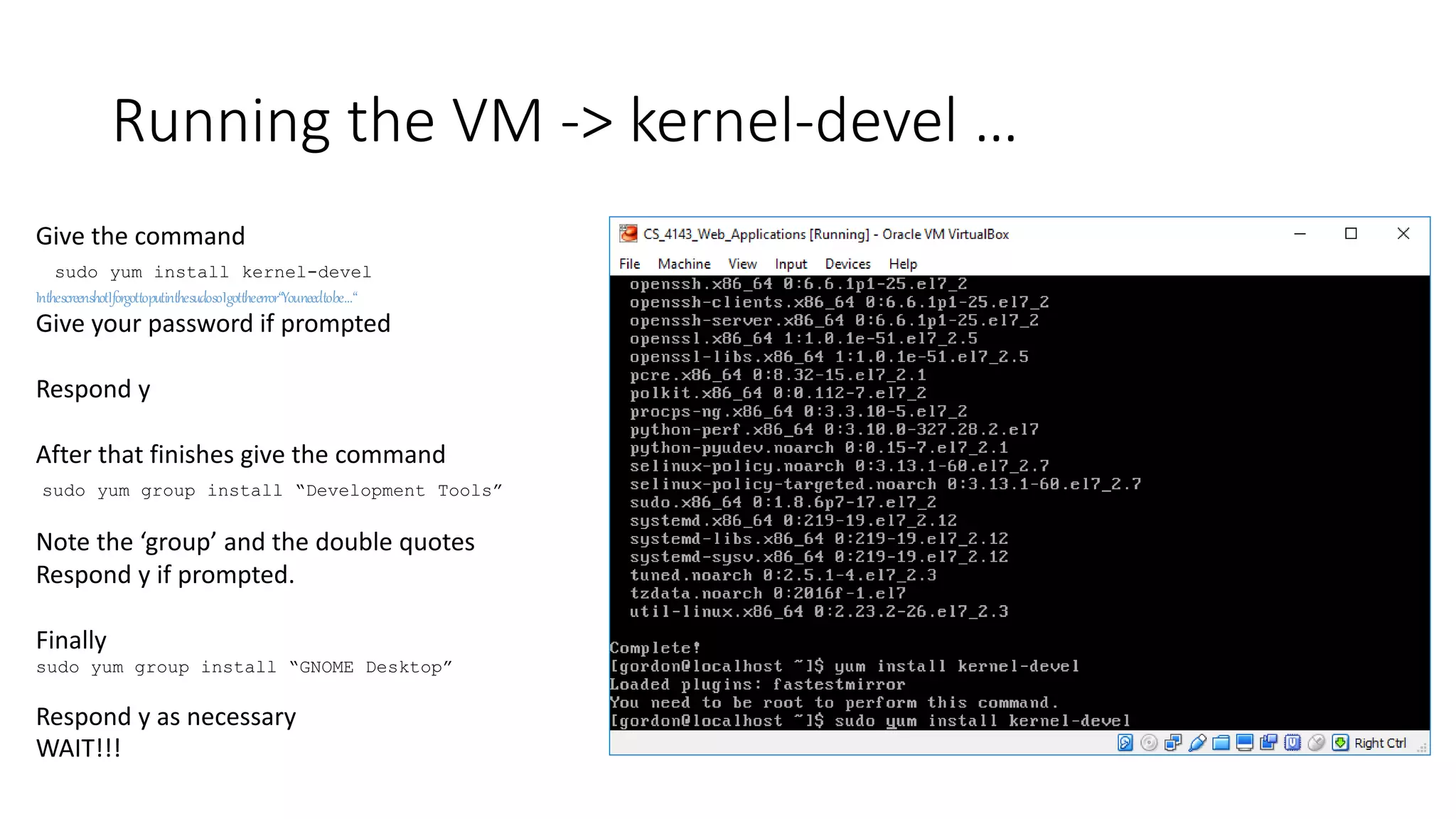 Running the VM -> kernel-devel …
Give the command
sudo yum install kernel-devel
InthescreenshotIforgottoputinthesudosoIgottheerror“Youneedtobe…“
Give your password if prompted
Respond y
After that finishes give the command
sudo yum group install “Development Tools”
Note the ‘group’ and the double quotes
Respond y if prompted.
Finally
sudo yum group install “GNOME Desktop”
Respond y as necessary
WAIT!!!
 
