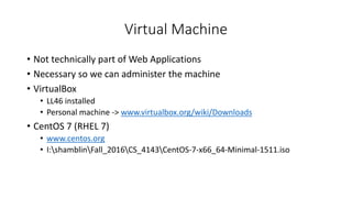 Virtual Machine
• Not technically part of Web Applications
• Necessary so we can administer the machine
• VirtualBox
• LL46 installed
• Personal machine -> www.virtualbox.org/wiki/Downloads
• CentOS 7 (RHEL 7)
• www.centos.org
• I:shamblinFall_2016CS_4143CentOS-7-x66_64-Minimal-1511.iso
 