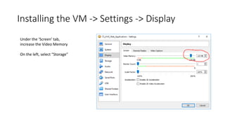Installing the VM -> Settings -> Display
Under the ‘Screen’ tab,
increase the Video Memory
On the left, select “Storage”
 