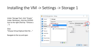 Installing the VM -> Settings -> Storage 1
Under ‘Storage Tree’, click “Empty”
Under ‘Attributes’, click the CD/DVD
icon to the right (Tool tip: “Choose a
...”)
Click
“Choose Virtual Optical Disk File …”
Navigate to the iso and open
 