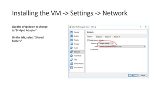 Installing the VM -> Settings -> Network
Use the drop down to change
to ‘Bridged Adapter’
On the left, select “Shared
Folders”
 