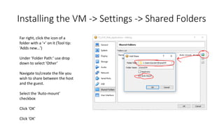 Installing the VM -> Settings -> Shared Folders
Far right, click the icon of a
folder with a ‘+’ on it (Tool tip:
‘Adds new…’)
Under ‘Folder Path:’ use drop
down to select ‘Other’
Navigate to/create the file you
wish to share between the host
and the guest.
Select the ‘Auto-mount’
checkbox
Click ‘OK’
Click ‘OK’
 