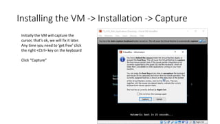 Installing the VM -> Installation -> Capture
Initially the VM will capture the
cursor, that’s ok, we will fix it later.
Any time you need to ‘get free’ click
the right <Ctrl> key on the keyboard
Click “Capture”
 