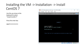 Installing the VM -> Installation -> Install
CentOS 7
Use the up arrow on the
keyboard to select
“Install CentOS 7”
Press the enter key
WAIT!!!!!!!!!!!!!!!!!
 