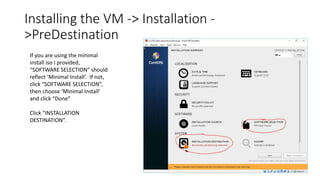 Installing the VM -> Installation -
>PreDestination
If you are using the minimal
install iso I provided,
“SOFTWARE SELECTION” should
reflect ‘Minimal Install’. If not,
click “SOFTWARE SELECTION”,
then choose ‘Minimal Install’
and click “Done”
Click “INSTALLATION
DESTINATION”.
 