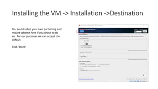 Installing the VM -> Installation ->Destination
You could setup your own partioning and
mount scheme here if you chose to do
so. For our purposes we can accept the
default.
Click ‘Done’
 