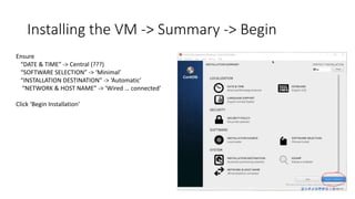 Installing the VM -> Summary -> Begin
Ensure
“DATE & TIME” -> Central (???)
“SOFTWARE SELECTION” -> ‘Minimal’
“INSTALLATION DESTINATION” -> ‘Automatic’
“NETWORK & HOST NAME” -> ‘Wired … connected’
Click ‘Begin Installation’
 