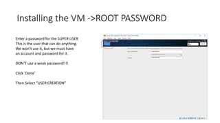 Installing the VM ->ROOT PASSWORD
Enter a password for the SUPER USER
This is the user that can do anything.
We won’t use it, but we must have
an account and password for it.
DON’T use a weak password!!!!
Click ‘Done’
Then Select “USER CREATION”
 