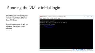 Running the VM -> Initial login
Enter the user name and press
<enter> Yeah that’s different
than Windows.
Enter the password. It will not
show on the screen. Press
<enter>
 