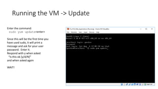 Running the VM -> Update
Enter the command:
sudo yum update<enter>
Since this will be the first time you
have used sudo, it will print a
message and ask for your user
password. Enter it.
Respond with y when asked
“Is this ok [y/d/N]”
and when asked again
WAIT!
 