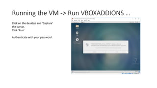 Running the VM -> Run VBOXADDIONS …
Click on the desktop and ‘Capture’
the cursor.
Click ‘Run’
Authenticate with your password.
 