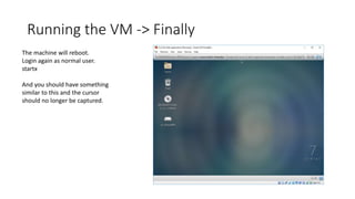 Running the VM -> Finally
The machine will reboot.
Login again as normal user.
startx
And you should have something
similar to this and the cursor
should no longer be captured.
 