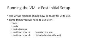 Running the VM -> Post Initial Setup
• The virtual machine should now be ready for us to use.
• Some things you will need to use later:
• login
• startx
• start a terminal
• shutdown now –r (to restart the vm)
• shutdown now –h ( to halt/shutdown the vm)
 