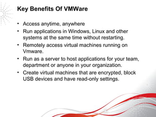 Key Benefits Of VMWare
• Access anytime, anywhere
• Run applications in Windows, Linux and other
systems at the same time without restarting.
• Remotely access virtual machines running on
Vmware.
• Run as a server to host applications for your team,
department or anyone in your organization.
• Create virtual machines that are encrypted, block
USB devices and have read-only settings.
 
