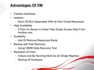 Advantages Of VM
• Familiar Interfaces
• Isolation
– Each OS Run Separately With Its Own Virtual Resources.
• High Availability
– If One Vm Server is Failed Then Easily Access Data From
Another one.
• Scalability
– Add Or Remove Resources Easily
• Backup with Fast Recovery
– Using VMDK Data Recovery Tool
• Reduction Of Cost
– It Save cost By Running Multi Os On Single Machine.
– Sharing Of Hardware.
 