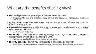What are the benefits of using VMs?
• Cost savings—reduce your physical infrastructure footprint
• decreasing the need to maintain many servers and saving on maintenance costs and
electricity.
• Agility and speed—Virtualization makes the process of running dev-test
scenarios a lot quicker.
• Lowered downtime—portable and easy to move from one hypervisor to another
on a different machine
• great solution for backup
• Scalability—easily scale your apps by adding more physical or virtual servers to
distribute the workload across multiple VMs.
• increase the availability and performance of your apps.
• Security benefits—allows you to run apps of questionable security.
• safely study computer viruses, isolating the viruses to avoid risking their host computer.
 
