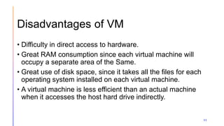 Disadvantages of VM
11
• Difficulty in direct access to hardware.
• Great RAM consumption since each virtual machine will
occupy a separate area of the Same.
• Great use of disk space, since it takes all the files for each
operating system installed on each virtual machine.
• A virtual machine is less efficient than an actual machine
when it accesses the host hard drive indirectly.
 