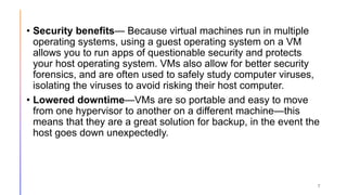 • Security benefits— Because virtual machines run in multiple
operating systems, using a guest operating system on a VM
allows you to run apps of questionable security and protects
your host operating system. VMs also allow for better security
forensics, and are often used to safely study computer viruses,
isolating the viruses to avoid risking their host computer.
• Lowered downtime—VMs are so portable and easy to move
from one hypervisor to another on a different machine—this
means that they are a great solution for backup, in the event the
host goes down unexpectedly.
7
 