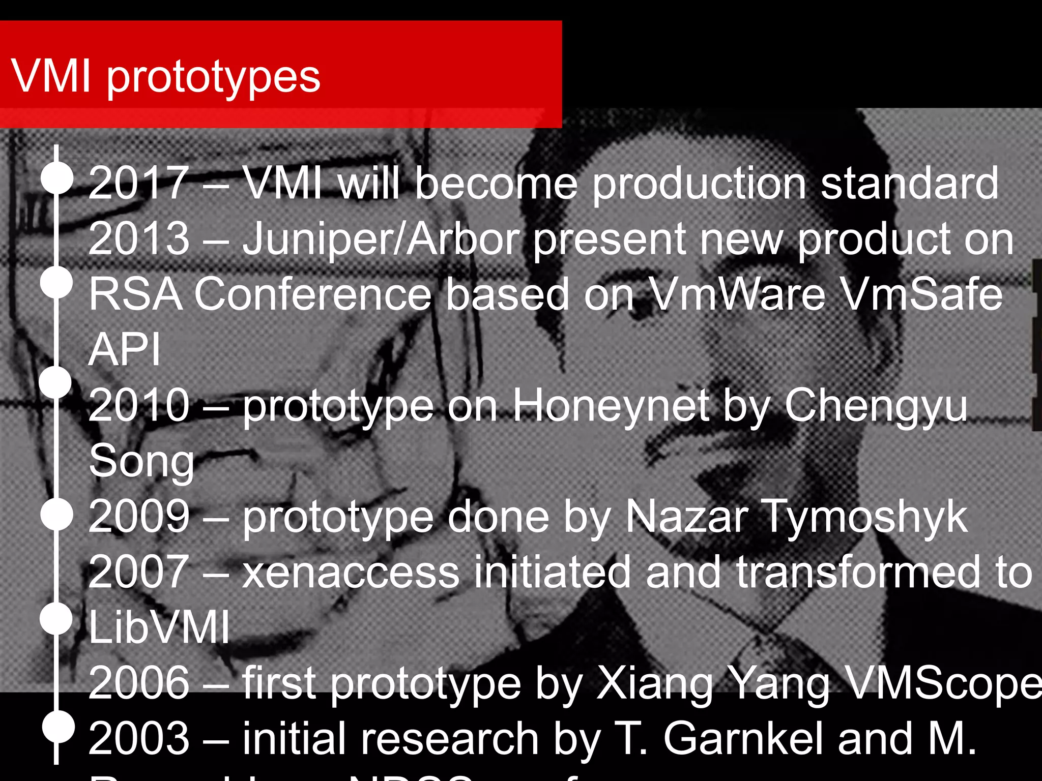 2017 – VMI will become production standard
2013 – Juniper/Arbor present new product on
RSA Conference based on VmWare VmSafe
API
2010 – prototype on Honeynet by Chengyu
Song
2009 – prototype done by Nazar Tymoshyk
2007 – xenaccess initiated and transformed to
LibVMI
2006 – first prototype by Xiang Yang VMScope
2003 – initial research by T. Garnkel and M.
VMI prototypes
 
