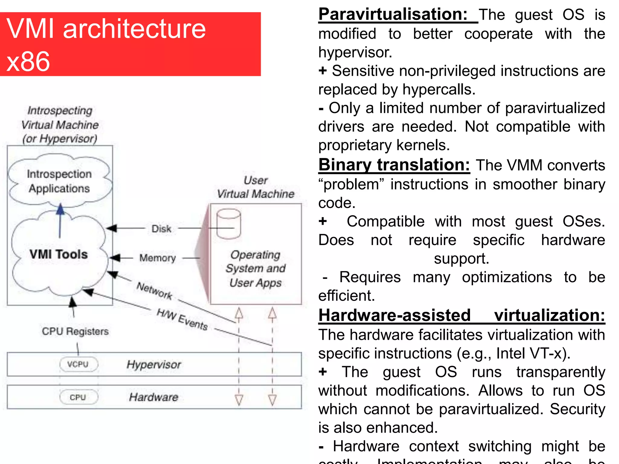 VMI architecture
x86
Paravirtualisation: The guest OS is
modified to better cooperate with the
hypervisor.
+ Sensitive non-privileged instructions are
replaced by hypercalls.
- Only a limited number of paravirtualized
drivers are needed. Not compatible with
proprietary kernels.
Binary translation: The VMM converts
“problem” instructions in smoother binary
code.
+ Compatible with most guest OSes.
Does not require specific hardware
support.
- Requires many optimizations to be
efficient.
Hardware-assisted virtualization:
The hardware facilitates virtualization with
specific instructions (e.g., Intel VT-x).
+ The guest OS runs transparently
without modifications. Allows to run OS
which cannot be paravirtualized. Security
is also enhanced.
- Hardware context switching might be
 
