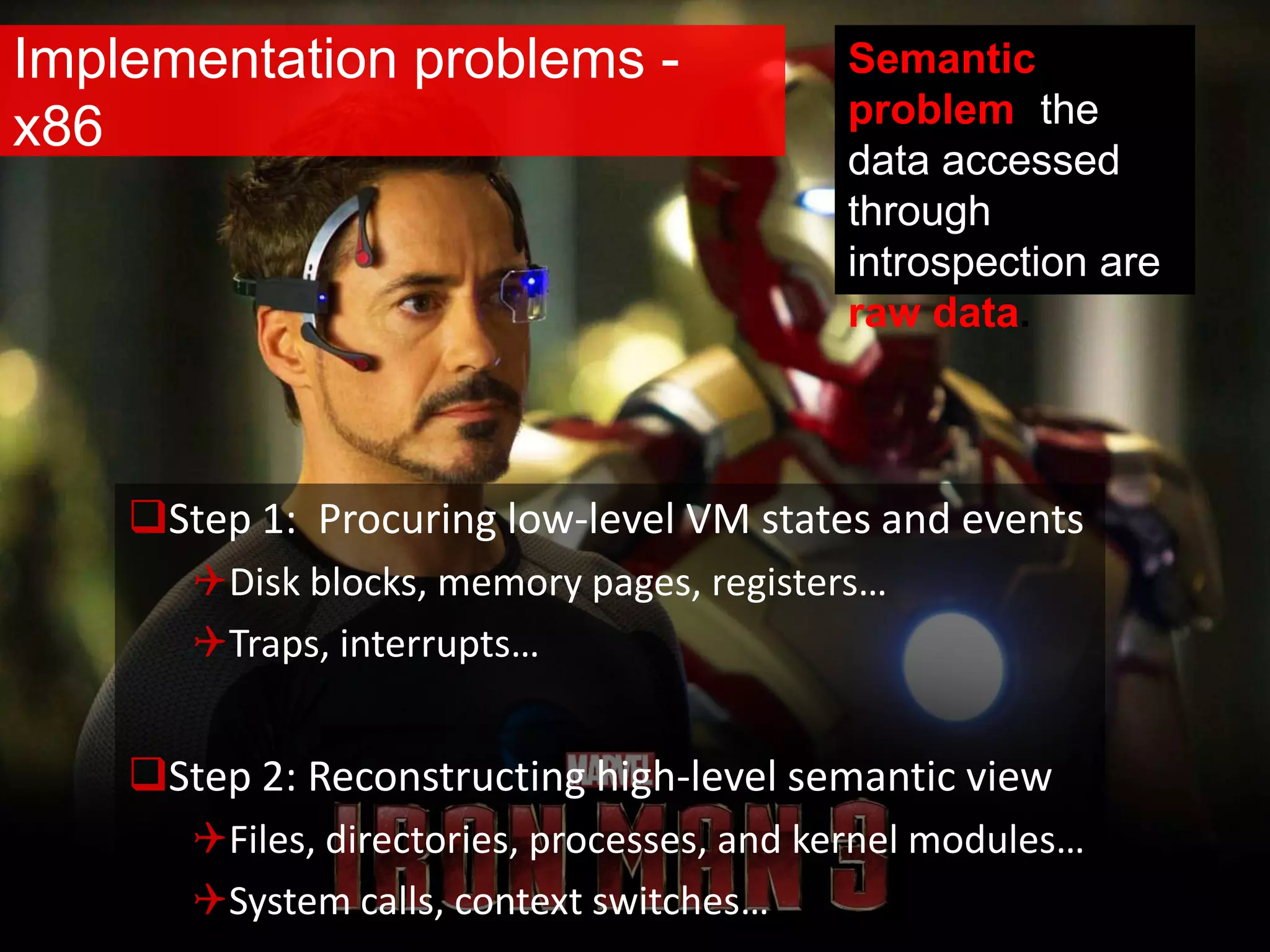 Implementation problems -
x86
Step 1: Procuring low-level VM states and events
Disk blocks, memory pages, registers…
Traps, interrupts…
Step 2: Reconstructing high-level semantic view
Files, directories, processes, and kernel modules…
System calls, context switches…
Semantic
problem: the
data accessed
through
introspection are
raw data.
 