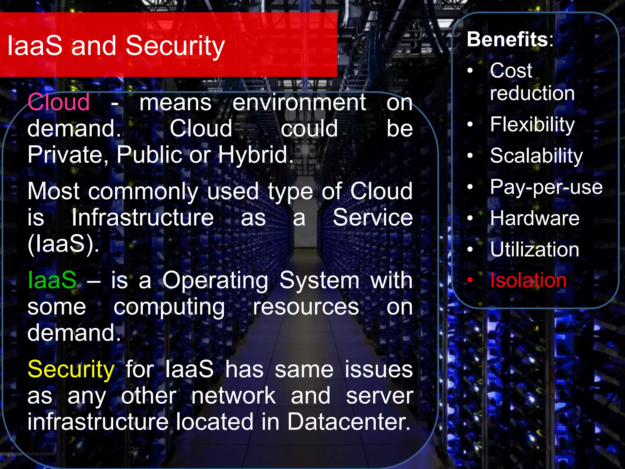 IaaS and Security Benefits:
• Cost
reduction
• Flexibility
• Scalability
• Pay-per-use
• Hardware
• Utilization
• Isolation
Cloud - means environment on
demand. Cloud could be
Private, Public or Hybrid.
Most commonly used type of Cloud
is Infrastructure as a Service
(IaaS).
IaaS – is a Operating System with
some computing resources on
demand.
Security for IaaS has same issues
as any other network and server
infrastructure located in Datacenter.
 