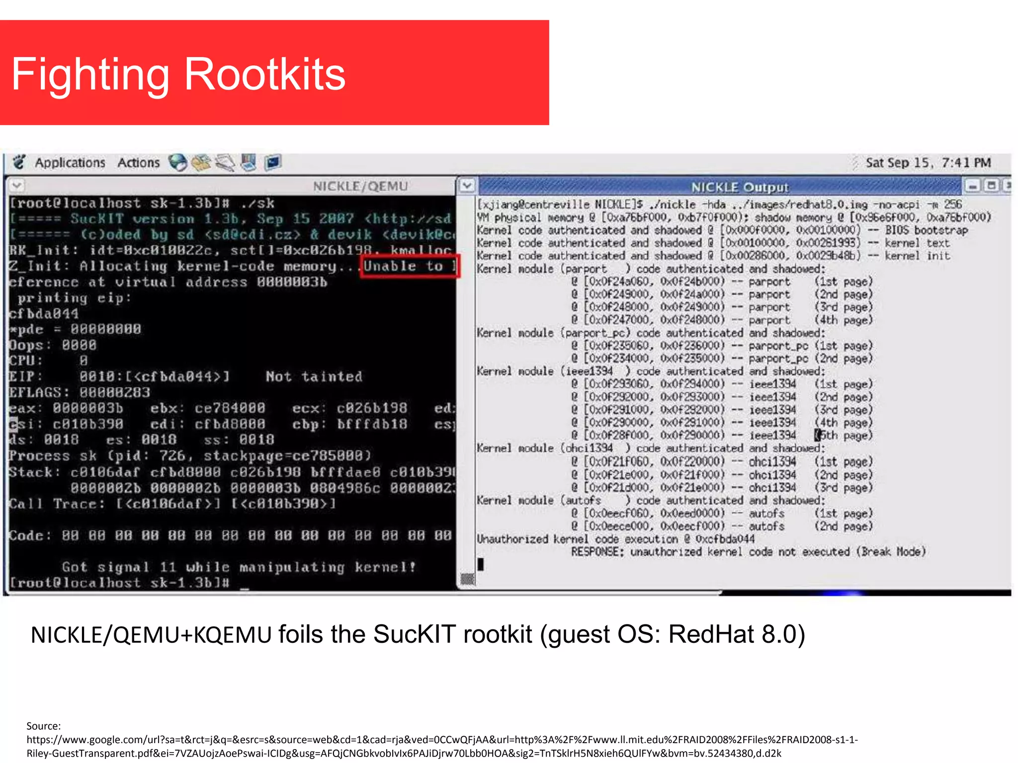 Fighting Rootkits
NICKLE/QEMU+KQEMU foils the SucKIT rootkit (guest OS: RedHat 8.0)
Source:
https://www.google.com/url?sa=t&rct=j&q=&esrc=s&source=web&cd=1&cad=rja&ved=0CCwQFjAA&url=http%3A%2F%2Fwww.ll.mit.edu%2FRAID2008%2FFiles%2FRAID2008-s1-1-
Riley-GuestTransparent.pdf&ei=7VZAUojzAoePswai-ICIDg&usg=AFQjCNGbkvobIvIx6PAJiDjrw70Lbb0HOA&sig2=TnTSklrH5N8xieh6QUlFYw&bvm=bv.52434380,d.d2k
 