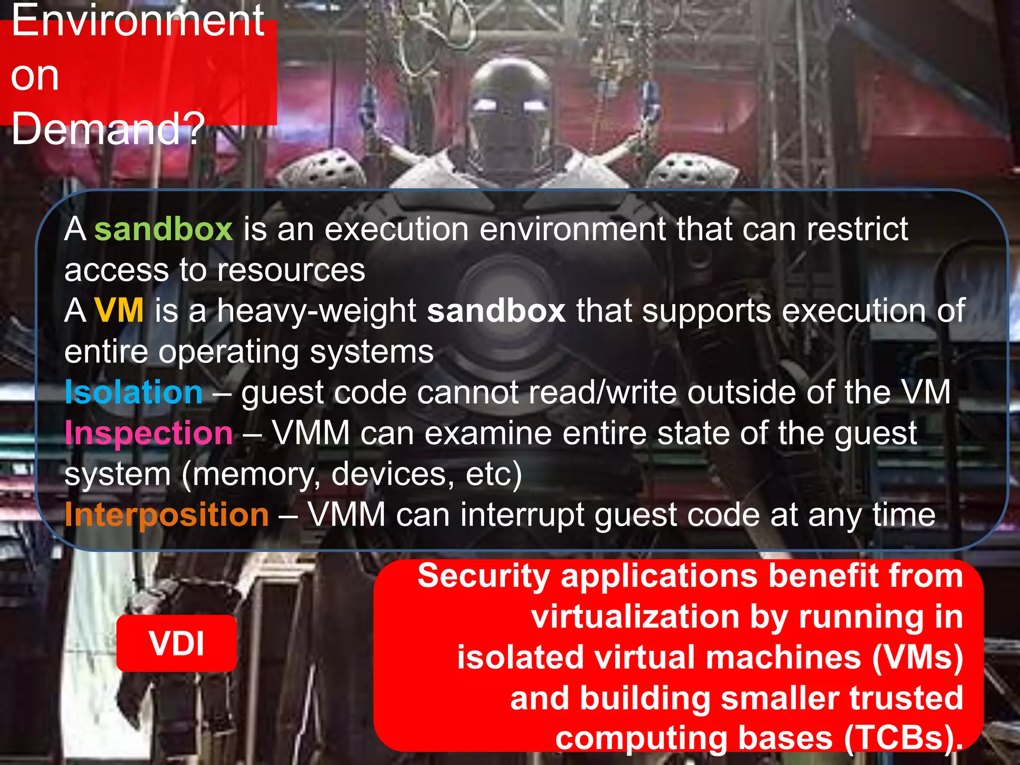 Environment
on
Demand?
Security applications benefit from
virtualization by running in
isolated virtual machines (VMs)
and building smaller trusted
computing bases (TCBs).
VDI
A sandbox is an execution environment that can restrict
access to resources
A VM is a heavy-weight sandbox that supports execution of
entire operating systems
Isolation – guest code cannot read/write outside of the VM
Inspection – VMM can examine entire state of the guest
system (memory, devices, etc)
Interposition – VMM can interrupt guest code at any time
 
