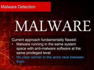 Malware Detection
Current approach fundamentally flawed:
• Malware running in the same system
space with anti-malware software at the
same privileged level
• No clear winner in the arms race between
them
 
