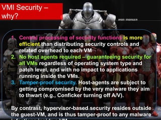 VMI Security –
why?
1. Central processing of security functions is more
efficient than distributing security controls and
related overhead to each VM
2. No host agents required – guaranteeing security for
all VMs regardless of operating system type and
patch level, and with no impact to applications
running inside the VMs.
3. Tamper-proof security. Host-agents are subject to
getting compromised by the very malware they aim
to thwart (e.g., Conficker turning off A/V).
By contrast, hypervisor-based security resides outside
the guest-VM, and is thus tamper-proof to any malware
 