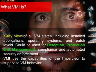 What VMI is?
X-ray view of all VM states, including installed
applications, operating systems, and patch
levels. Could be used for Detection, Protection
and Management, compliance and automated
security enforcement.
VMI use the capabilities of the hypervisor to
supervise VM behavior.
 