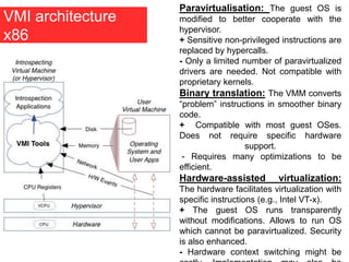 VMI architecture
x86
Paravirtualisation: The guest OS is
modified to better cooperate with the
hypervisor.
+ Sensitive non-privileged instructions are
replaced by hypercalls.
- Only a limited number of paravirtualized
drivers are needed. Not compatible with
proprietary kernels.
Binary translation: The VMM converts
“problem” instructions in smoother binary
code.
+ Compatible with most guest OSes.
Does not require specific hardware
support.
- Requires many optimizations to be
efficient.
Hardware-assisted virtualization:
The hardware facilitates virtualization with
specific instructions (e.g., Intel VT-x).
+ The guest OS runs transparently
without modifications. Allows to run OS
which cannot be paravirtualized. Security
is also enhanced.
- Hardware context switching might be
 