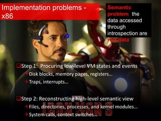 Implementation problems -
x86
Step 1: Procuring low-level VM states and events
Disk blocks, memory pages, registers…
Traps, interrupts…
Step 2: Reconstructing high-level semantic view
Files, directories, processes, and kernel modules…
System calls, context switches…
Semantic
problem: the
data accessed
through
introspection are
raw data.
 