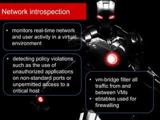 Network introspection
• monitors real-time network
and user activity in a virtual
environment
• detecting policy violations
such as the use of
unauthorized applications
on non-standard ports or
unpermitted access to a
critical host
• vm-bridge filter all
traffic from and
between VMs
• ebtables used for
firewalling
 
