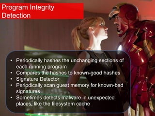 Program Integrity
Detection
• Periodically hashes the unchanging sections of
each running program
• Compares the hashes to known-good hashes
• Signature Detector
• Periodically scan guest memory for known-bad
signatures
• Sometimes detects malware in unexpected
places, like the filesystem cache
 