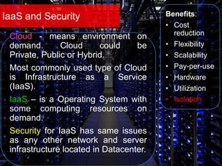 IaaS and Security Benefits:
• Cost
reduction
• Flexibility
• Scalability
• Pay-per-use
• Hardware
• Utilization
• Isolation
Cloud - means environment on
demand. Cloud could be
Private, Public or Hybrid.
Most commonly used type of Cloud
is Infrastructure as a Service
(IaaS).
IaaS – is a Operating System with
some computing resources on
demand.
Security for IaaS has same issues
as any other network and server
infrastructure located in Datacenter.
 