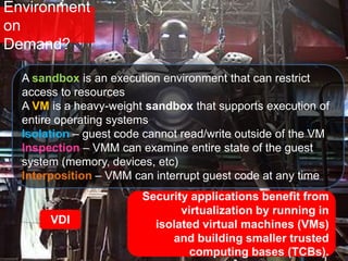 Environment
on
Demand?
Security applications benefit from
virtualization by running in
isolated virtual machines (VMs)
and building smaller trusted
computing bases (TCBs).
VDI
A sandbox is an execution environment that can restrict
access to resources
A VM is a heavy-weight sandbox that supports execution of
entire operating systems
Isolation – guest code cannot read/write outside of the VM
Inspection – VMM can examine entire state of the guest
system (memory, devices, etc)
Interposition – VMM can interrupt guest code at any time
 