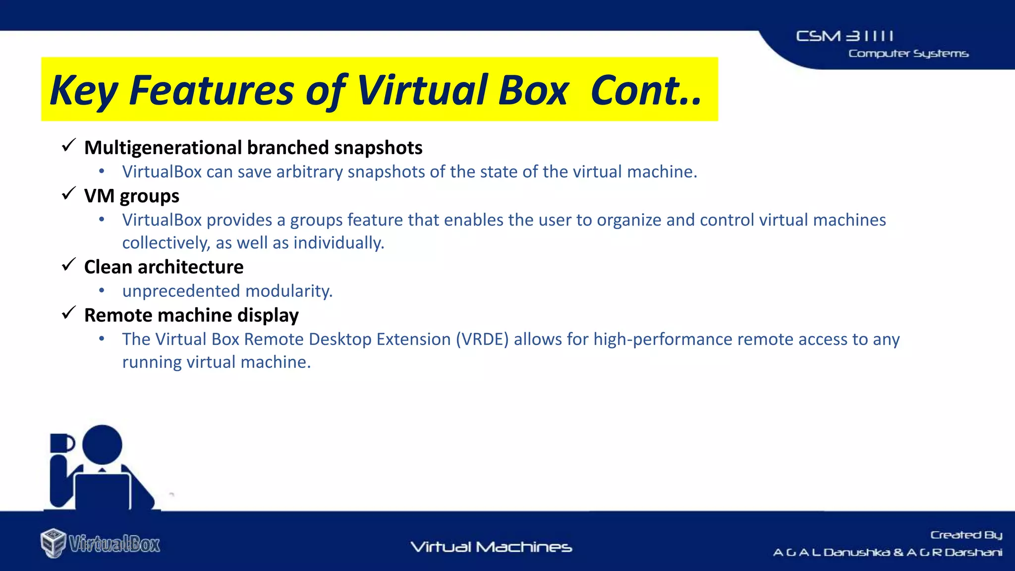 16/01/2020
 Multigenerational branched snapshots
• VirtualBox can save arbitrary snapshots of the state of the virtual machine.
 VM groups
• VirtualBox provides a groups feature that enables the user to organize and control virtual machines
collectively, as well as individually.
 Clean architecture
• unprecedented modularity.
 Remote machine display
• The Virtual Box Remote Desktop Extension (VRDE) allows for high-performance remote access to any
running virtual machine.
Key Features of Virtual Box Cont..
 
