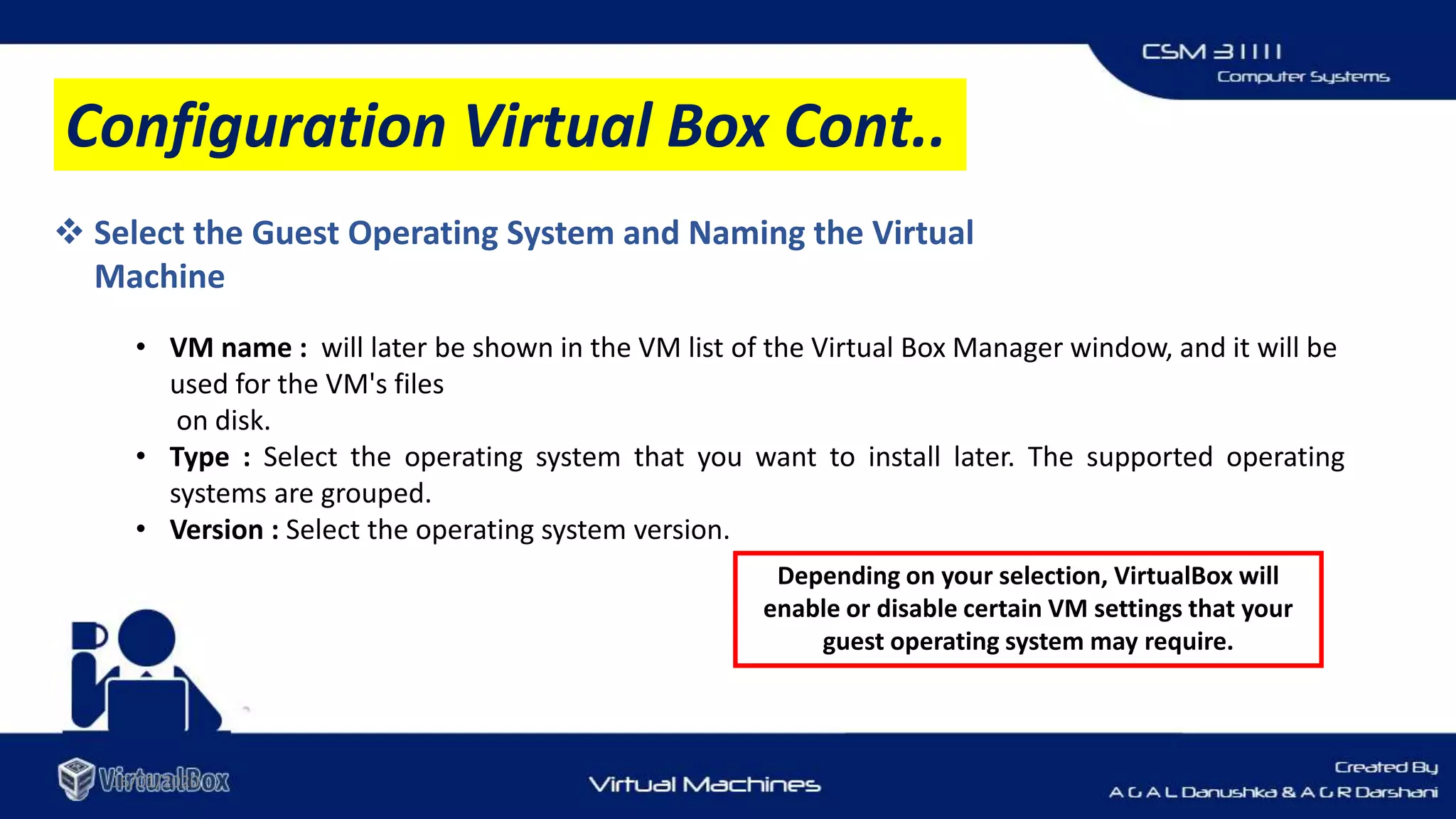 16/01/2020
 Select the Guest Operating System and Naming the Virtual
Machine
• VM name : will later be shown in the VM list of the Virtual Box Manager window, and it will be
used for the VM's files
on disk.
• Type : Select the operating system that you want to install later. The supported operating
systems are grouped.
• Version : Select the operating system version.
Configuration Virtual Box Cont..
Depending on your selection, VirtualBox will
enable or disable certain VM settings that your
guest operating system may require.
 