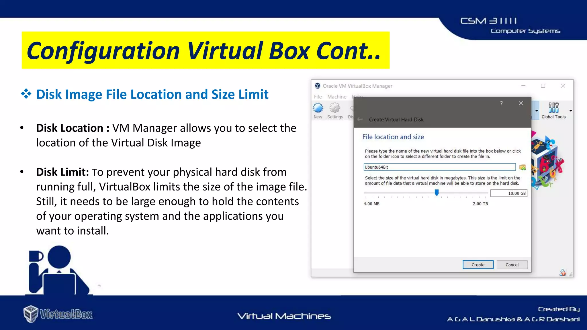 16/01/2020
 Disk Image File Location and Size Limit
• Disk Location : VM Manager allows you to select the
location of the Virtual Disk Image
• Disk Limit: To prevent your physical hard disk from
running full, VirtualBox limits the size of the image file.
Still, it needs to be large enough to hold the contents
of your operating system and the applications you
want to install.
Configuration Virtual Box Cont..
 