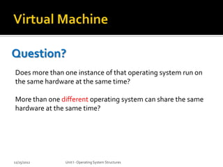 Question?
Does more than one instance of that operating system run on
the same hardware at the same time?

More than one different operating system can share the same
hardware at the same time?




11/25/2012     Unit I - Operating System Structures
 
